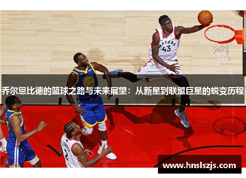 乔尔恩比德的篮球之路与未来展望：从新星到联盟巨星的蜕变历程