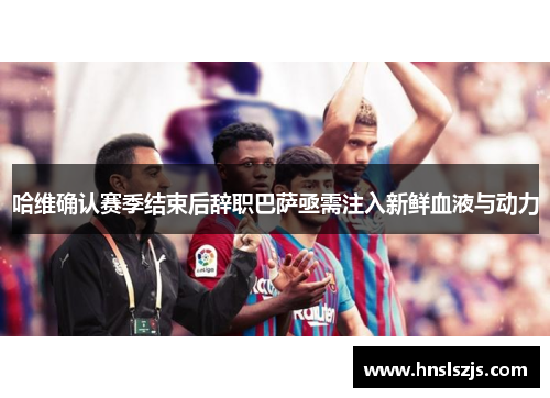 哈维确认赛季结束后辞职巴萨亟需注入新鲜血液与动力