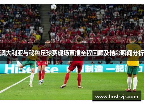 澳大利亚与秘鲁足球赛现场直播全程回顾及精彩瞬间分析