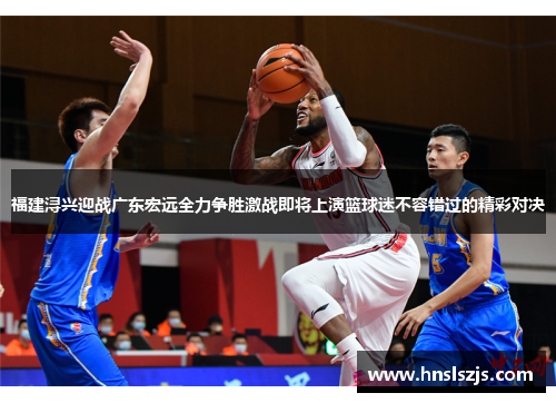 福建浔兴迎战广东宏远全力争胜激战即将上演篮球迷不容错过的精彩对决