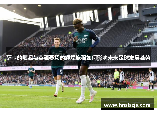 萨卡的崛起与英超赛场的辉煌旅程如何影响未来足球发展趋势