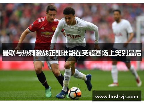 曼联与热刺激战正酣谁能在英超赛场上笑到最后